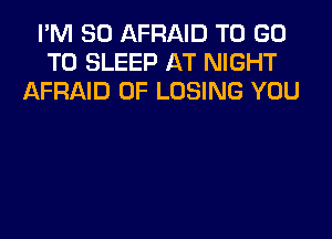 I'M SO AFRAID TO GO
TO SLEEP AT NIGHT
AFRAID 0F LOSING YOU