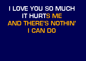 I LOVE YOU SO MUCH
IT HURTS ME
AND THERE'S NOTHIN'

I CAN DO