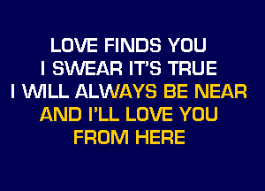 LOVE FINDS YOU
I SWEAR ITS TRUE
I WILL ALWAYS BE NEAR
AND I'LL LOVE YOU
FROM HERE