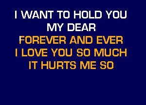 I WANT TO HOLD YOU
MY DEAR
FOREVER AND EVER
I LOVE YOU SO MUCH
IT HURTS ME SO