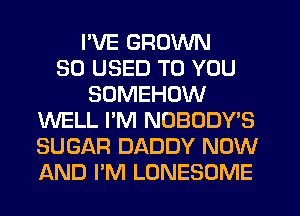 I'VE GROWN
SO USED TO YOU
SOMEHOW
WELL I'M NOBODY'S
SUGAR DADDY NOW
AND I'M LONESOME