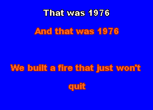 That was 1976

And that was 1976

We built a fire that just won't

quit