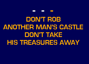 DON'T ROB
ANOTHER MAN'S CASTLE
DON'T TAKE
HIS TREASURES AWAY