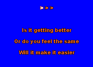 Is it getting better

Or do you feel the same

WI! it make it easier