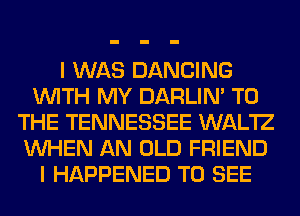 I WAS DANCING
WITH MY DARLIN' TO
THE TENNESSEE WAL'IZ
WHEN AN OLD FRIEND
I HAPPENED TO SEE