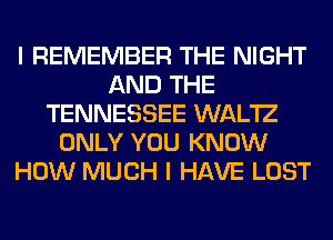 I REMEMBER THE NIGHT
AND THE
TENNESSEE WAL'IZ
ONLY YOU KNOW
HOW MUCH I HAVE LOST