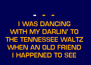 I WAS DANCING
WITH MY DARLIN' TO
THE TENNESSEE WAL'IZ
WHEN AN OLD FRIEND
I HAPPENED TO SEE