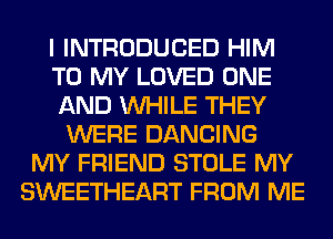 I INTRODUCED HIM
TO MY LOVED ONE
AND WHILE THEY
WERE DANCING
MY FRIEND STOLE MY
SWEETHEART FROM ME