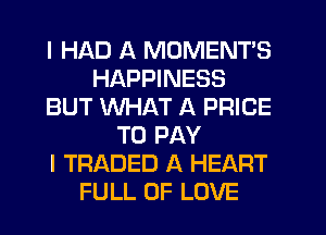 I HAD A MOMENTS
HAPPINESS
BUT WHAT A PRICE
TO PAY
I TRADED A HEART
FULL OF LOVE