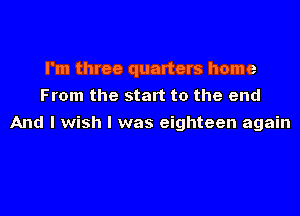 I'm three quarters home
From the start to the end

And I wish I was eighteen again