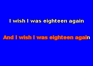 I wish I was eighteen again

And I wish I was eighteen again