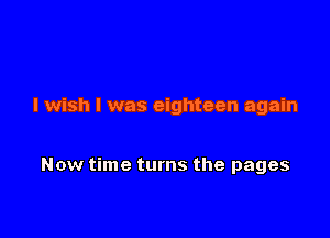 I wish I was eighteen again

Now time turns the pages