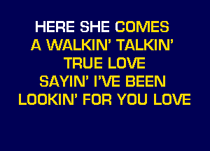 HERE SHE COMES
A WALKIM TALKIN'
TRUE LOVE
SAYIN' I'VE BEEN
LOOKIN' FOR YOU LOVE