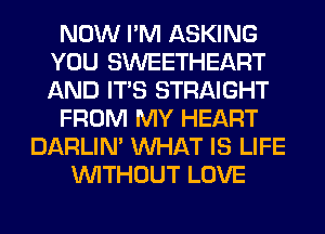 NOW I'M ASKING
YOU SWEETHEART
AND ITS STRAIGHT

FROM MY HEART

DARLIN' WHAT IS LIFE
WITHOUT LOVE