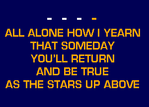 ALL ALONE HOWI YEARN
THAT SOMEDAY
YOU'LL RETURN

AND BE TRUE
AS THE STARS UP ABOVE