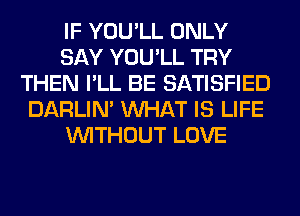 IF YOU'LL ONLY
SAY YOU'LL TRY
THEN I'LL BE SATISFIED
DARLIN' WHAT IS LIFE
WITHOUT LOVE