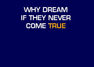 WHY DREAM
IF THEY NEVER
COME TRUE