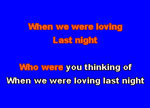 When we were loving
Last night

Who were you thinking of

When we were loving last night