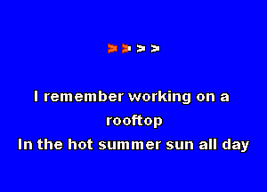 I remember working on a
rooftop

In the hot summer sun all day