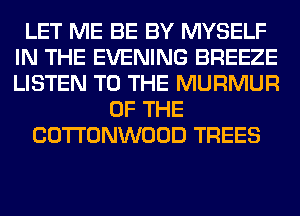 LET ME BE BY MYSELF
IN THE EVENING BREEZE
LISTEN TO THE MURMUR

OF THE
COTTONWOOD TREES