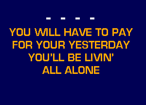 YOU WILL HAVE TO PAY
FOR YOUR YESTERDAY
YOU'LL BE LIVIN'
ALL ALONE