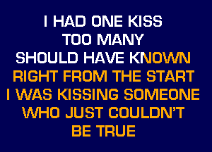 I HAD ONE KISS
TOO MANY
SHOULD HAVE KNOWN
RIGHT FROM THE START
I WAS KISSING SOMEONE
WHO JUST COULDN'T
BE TRUE