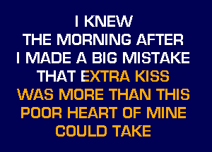 I KNEW
THE MORNING AFTER
I MADE A BIG MISTAKE
THAT EXTRA KISS
WAS MORE THAN THIS
POOR HEART OF MINE
COULD TAKE