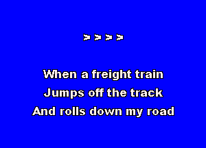 When a freight train
Jumps off the track

And rolls down my road
