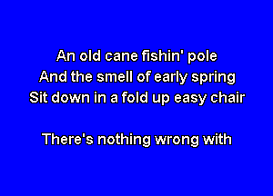 An old cane flShil'l' pole
And the smell of early spring

Sit down in a fold up easy chair

There's nothing wrong with
