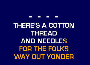 THERE'S A COTTON
THREAD
AND NEEDLES
FOR THE FOLKS
WAY OUT YONDER