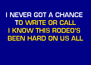 I NEVER GOT A CHANCE
TO WRITE OR CALL

I KNOW THIS RODEO'S

BEEN HARD 0N US ALL