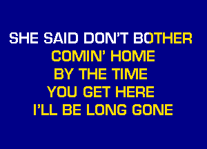 SHE SAID DON'T BOTHER
COMIM HOME
BY THE TIME
YOU GET HERE
I'LL BE LONG GONE