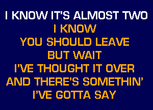 I KNOW ITS ALMOST TWO
I KNOW
YOU SHOULD LEAVE
BUT WAIT
I'VE THOUGHT IT OVER
AND THERE'S SOMETHIN'
I'VE GOTTA SAY