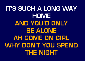 ITS SUCH A LONG WAY
HOME
AND YOU'D ONLY
BE ALONE
AH COME ON GIRL
WHY DON'T YOU SPEND
THE NIGHT