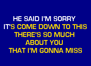 HE SAID I'M SORRY
ITS COME DOWN TO THIS
THERE'S SO MUCH
ABOUT YOU
THAT I'M GONNA MISS