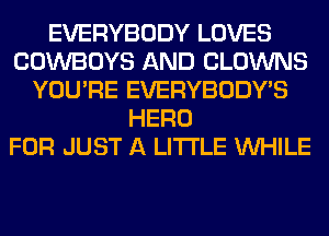 EVERYBODY LOVES
COWBOYS AND CLOWNS
YOU'RE EVERYBODY'S
HERO
FOR JUST A LITTLE WHILE