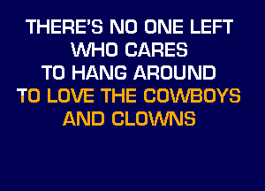 THERE'S NO ONE LEFT
WHO CARES
TO HANG AROUND
TO LOVE THE COWBOYS
AND CLOWNS