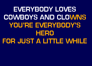 EVERYBODY LOVES
COWBOYS AND CLOWNS
YOU'RE EVERYBODY'S
HERO
FOR JUST A LITTLE WHILE