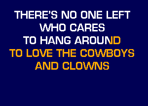 THERE'S NO ONE LEFT
WHO CARES
TO HANG AROUND
TO LOVE THE COWBOYS
AND CLOWNS