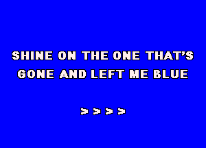 SHINE ON THE ONE THAT'S
GONE AND LEFT ME BLUE

i???