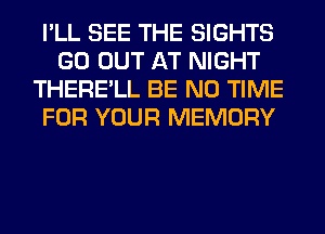 I'LL SEE THE SIGHTS
GO OUT AT NIGHT
THERE'LL BE N0 TIME
FOR YOUR MEMORY