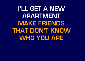 I'LL GET A NEW
APARTMENT
MAKE FRIENDS

THAT DOMT KNOW
WHO YOU ARE