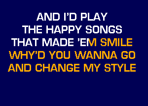 AND I'D PLAY
THE HAPPY SONGS
THAT MADE 'EM SMILE
VVHY'D YOU WANNA GO
AND CHANGE MY STYLE