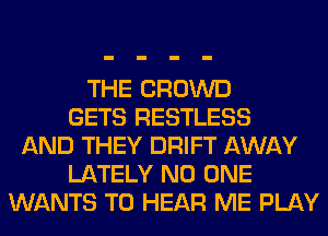 THE CROWD
GETS RESTLESS
AND THEY DRIFT AWAY
LATELY NO ONE
WANTS TO HEAR ME PLAY