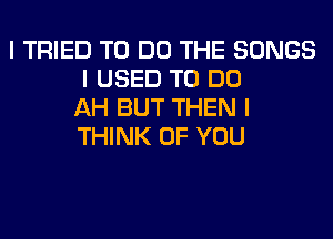 I TRIED TO DO THE SONGS
I USED TO DO
AH BUT THEN I
THINK OF YOU