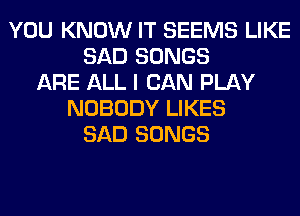 YOU KNOW IT SEEMS LIKE
SAD SONGS
ARE ALL I CAN PLAY
NOBODY LIKES
SAD SONGS