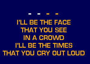 I'LL BE THE FACE
THAT YOU SEE
IN A CROWD
I'LL BE THE TIMES
THAT YOU CRY OUT LOUD