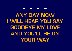 ANY DAY NOW
I INILL HEAR YOU SAY
GOODBYE MY LOVE
AND YOU'LL BE ON
YOUR WAY