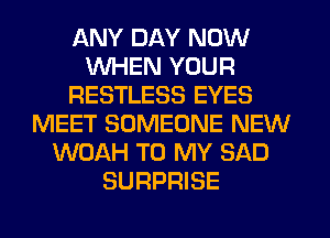 ANY DAY NOW
WHEN YOUR
RESTLESS EYES
MEET SOMEONE NEW
WOAH TO MY SAD
SURPRISE