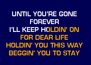 UNTIL YOU'RE GONE
FOREVER
I'LL KEEP HOLDIN' 0N
FOR DEAR LIFE
HOLDIN' YOU THIS WAY
BEGGIN' YOU TO STAY